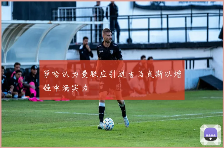 萨哈认为曼联应引进吉马良斯以增强中场实力