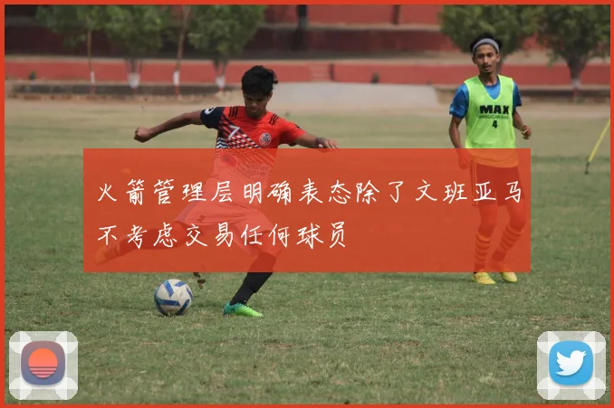 火箭管理层明确表态除了文班亚马不考虑交易任何球员